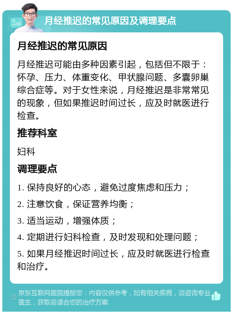 月经推迟的常见原因及调理要点 月经推迟的常见原因 月经推迟可能由多种因素引起，包括但不限于：怀孕、压力、体重变化、甲状腺问题、多囊卵巢综合症等。对于女性来说，月经推迟是非常常见的现象，但如果推迟时间过长，应及时就医进行检查。 推荐科室 妇科 调理要点 1. 保持良好的心态，避免过度焦虑和压力； 2. 注意饮食，保证营养均衡； 3. 适当运动，增强体质； 4. 定期进行妇科检查，及时发现和处理问题； 5. 如果月经推迟时间过长，应及时就医进行检查和治疗。