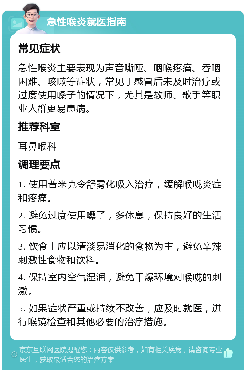 急性喉炎就医指南 常见症状 急性喉炎主要表现为声音嘶哑、咽喉疼痛、吞咽困难、咳嗽等症状，常见于感冒后未及时治疗或过度使用嗓子的情况下，尤其是教师、歌手等职业人群更易患病。 推荐科室 耳鼻喉科 调理要点 1. 使用普米克令舒雾化吸入治疗，缓解喉咙炎症和疼痛。 2. 避免过度使用嗓子，多休息，保持良好的生活习惯。 3. 饮食上应以清淡易消化的食物为主，避免辛辣刺激性食物和饮料。 4. 保持室内空气湿润，避免干燥环境对喉咙的刺激。 5. 如果症状严重或持续不改善，应及时就医，进行喉镜检查和其他必要的治疗措施。