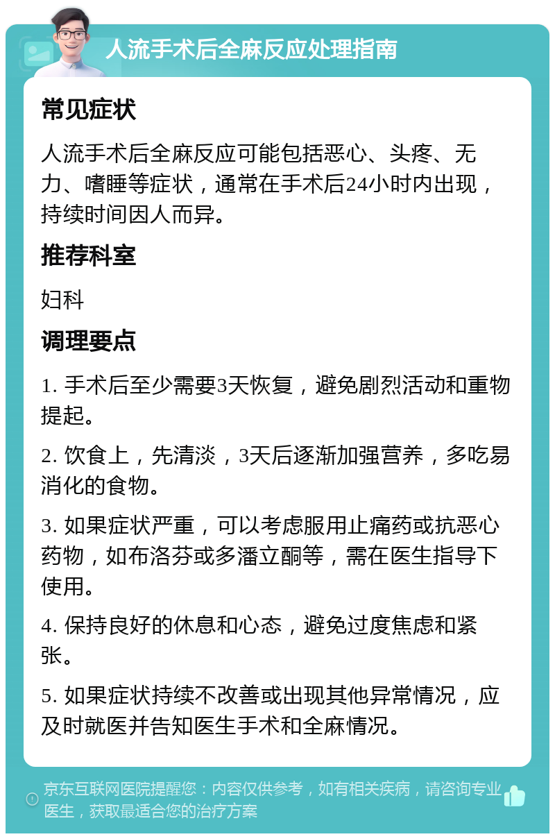 人流手术后全麻反应处理指南 常见症状 人流手术后全麻反应可能包括恶心、头疼、无力、嗜睡等症状，通常在手术后24小时内出现，持续时间因人而异。 推荐科室 妇科 调理要点 1. 手术后至少需要3天恢复，避免剧烈活动和重物提起。 2. 饮食上，先清淡，3天后逐渐加强营养，多吃易消化的食物。 3. 如果症状严重，可以考虑服用止痛药或抗恶心药物，如布洛芬或多潘立酮等，需在医生指导下使用。 4. 保持良好的休息和心态，避免过度焦虑和紧张。 5. 如果症状持续不改善或出现其他异常情况，应及时就医并告知医生手术和全麻情况。