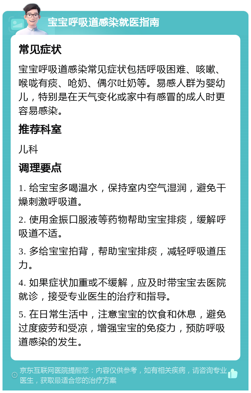 宝宝呼吸道感染就医指南 常见症状 宝宝呼吸道感染常见症状包括呼吸困难、咳嗽、喉咙有痰、呛奶、偶尔吐奶等。易感人群为婴幼儿，特别是在天气变化或家中有感冒的成人时更容易感染。 推荐科室 儿科 调理要点 1. 给宝宝多喝温水，保持室内空气湿润，避免干燥刺激呼吸道。 2. 使用金振口服液等药物帮助宝宝排痰，缓解呼吸道不适。 3. 多给宝宝拍背，帮助宝宝排痰，减轻呼吸道压力。 4. 如果症状加重或不缓解，应及时带宝宝去医院就诊，接受专业医生的治疗和指导。 5. 在日常生活中，注意宝宝的饮食和休息，避免过度疲劳和受凉，增强宝宝的免疫力，预防呼吸道感染的发生。