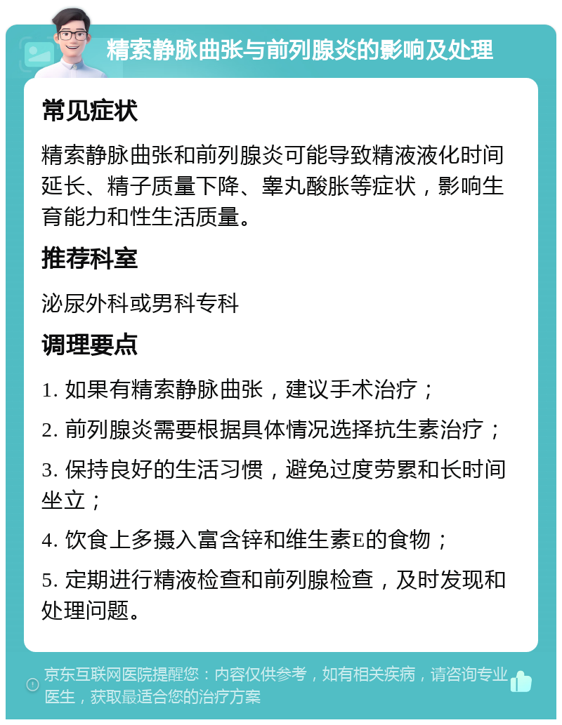 精索静脉曲张与前列腺炎的影响及处理 常见症状 精索静脉曲张和前列腺炎可能导致精液液化时间延长、精子质量下降、睾丸酸胀等症状，影响生育能力和性生活质量。 推荐科室 泌尿外科或男科专科 调理要点 1. 如果有精索静脉曲张，建议手术治疗； 2. 前列腺炎需要根据具体情况选择抗生素治疗； 3. 保持良好的生活习惯，避免过度劳累和长时间坐立； 4. 饮食上多摄入富含锌和维生素E的食物； 5. 定期进行精液检查和前列腺检查，及时发现和处理问题。