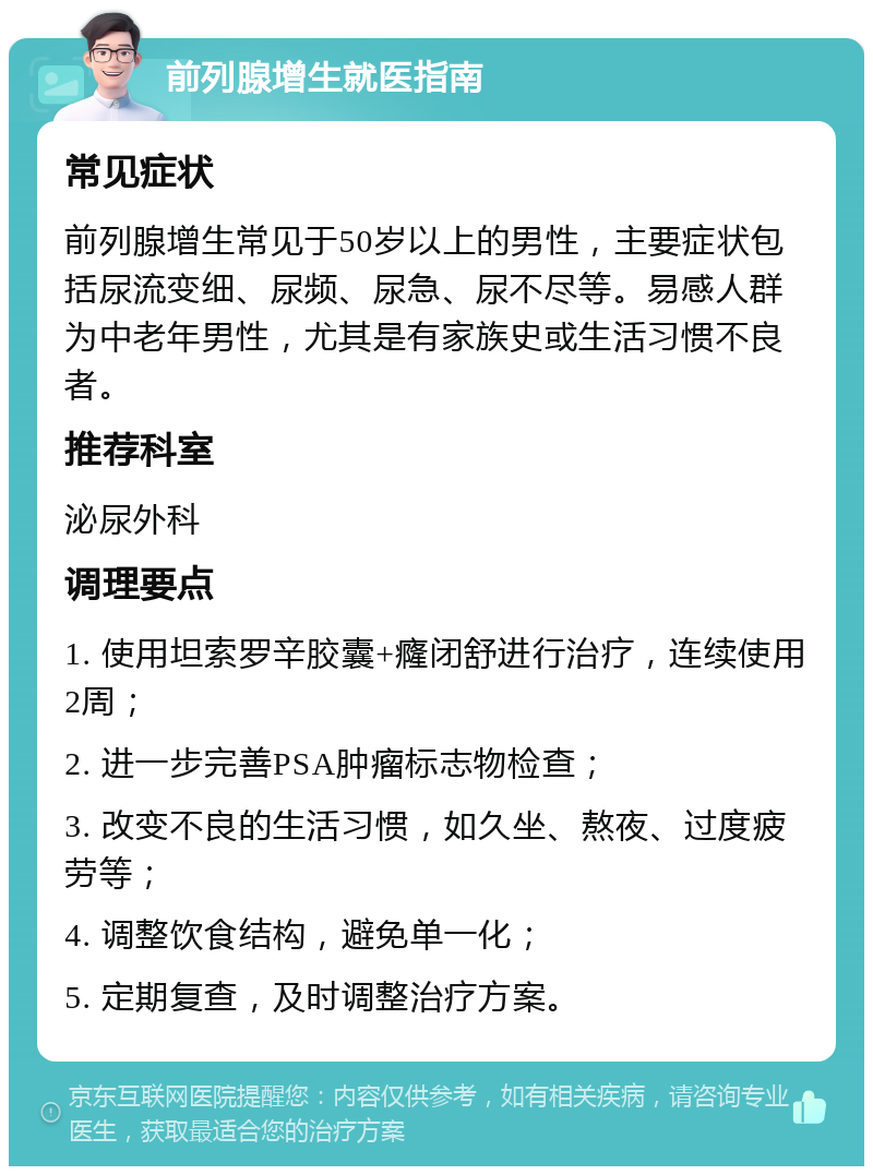 前列腺增生就医指南 常见症状 前列腺增生常见于50岁以上的男性，主要症状包括尿流变细、尿频、尿急、尿不尽等。易感人群为中老年男性，尤其是有家族史或生活习惯不良者。 推荐科室 泌尿外科 调理要点 1. 使用坦索罗辛胶囊+癃闭舒进行治疗，连续使用2周； 2. 进一步完善PSA肿瘤标志物检查； 3. 改变不良的生活习惯，如久坐、熬夜、过度疲劳等； 4. 调整饮食结构，避免单一化； 5. 定期复查，及时调整治疗方案。