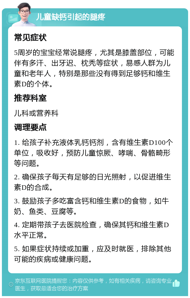 儿童缺钙引起的腿疼 常见症状 5周岁的宝宝经常说腿疼，尤其是膝盖部位，可能伴有多汗、出牙迟、枕秃等症状，易感人群为儿童和老年人，特别是那些没有得到足够钙和维生素D的个体。 推荐科室 儿科或营养科 调理要点 1. 给孩子补充液体乳钙钙剂，含有维生素D100个单位，吸收好，预防儿童惊厥、哮喘、骨骼畸形等问题。 2. 确保孩子每天有足够的日光照射，以促进维生素D的合成。 3. 鼓励孩子多吃富含钙和维生素D的食物，如牛奶、鱼类、豆腐等。 4. 定期带孩子去医院检查，确保其钙和维生素D水平正常。 5. 如果症状持续或加重，应及时就医，排除其他可能的疾病或健康问题。