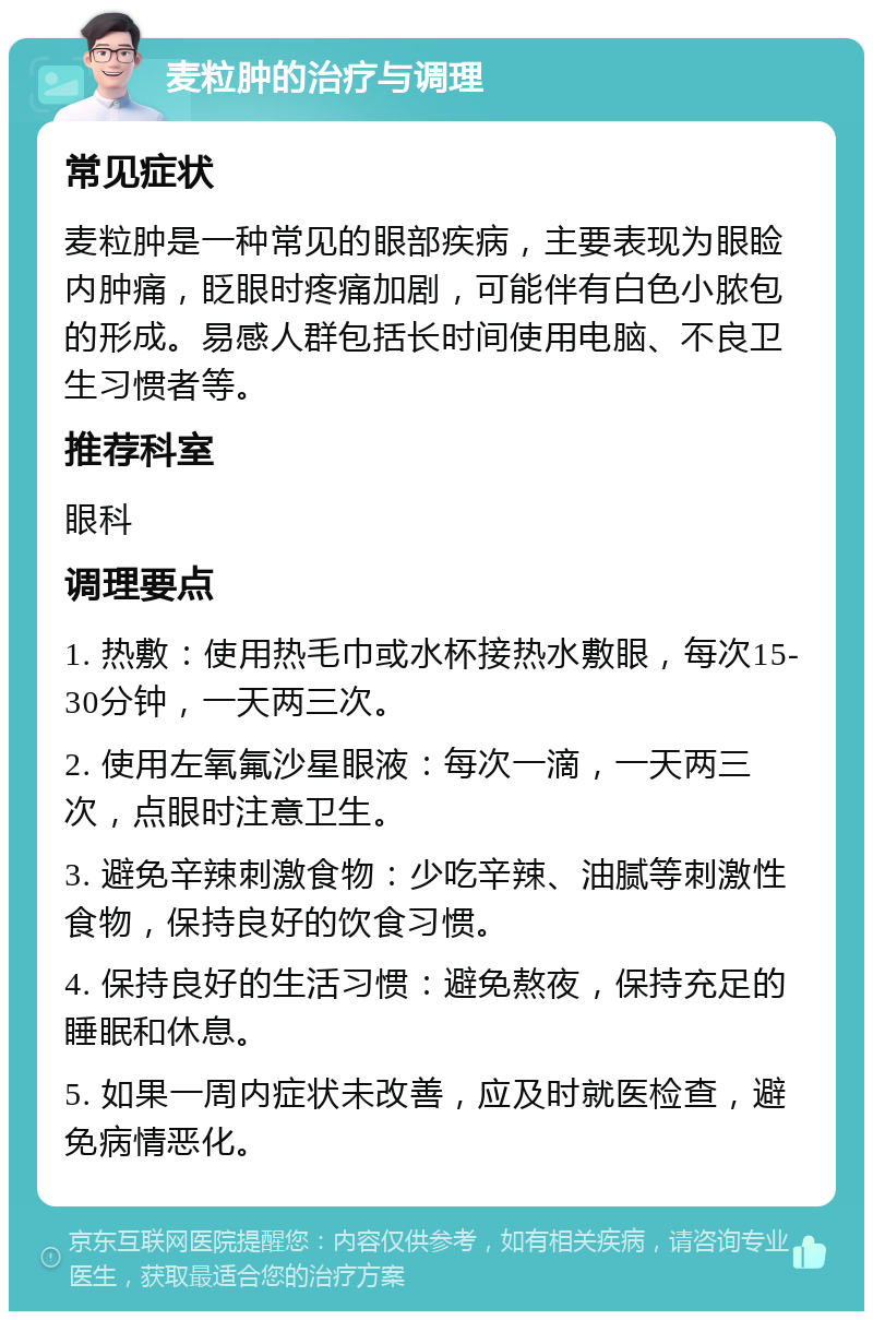 麦粒肿的治疗与调理 常见症状 麦粒肿是一种常见的眼部疾病，主要表现为眼睑内肿痛，眨眼时疼痛加剧，可能伴有白色小脓包的形成。易感人群包括长时间使用电脑、不良卫生习惯者等。 推荐科室 眼科 调理要点 1. 热敷：使用热毛巾或水杯接热水敷眼，每次15-30分钟，一天两三次。 2. 使用左氧氟沙星眼液：每次一滴，一天两三次，点眼时注意卫生。 3. 避免辛辣刺激食物：少吃辛辣、油腻等刺激性食物，保持良好的饮食习惯。 4. 保持良好的生活习惯：避免熬夜，保持充足的睡眠和休息。 5. 如果一周内症状未改善，应及时就医检查，避免病情恶化。