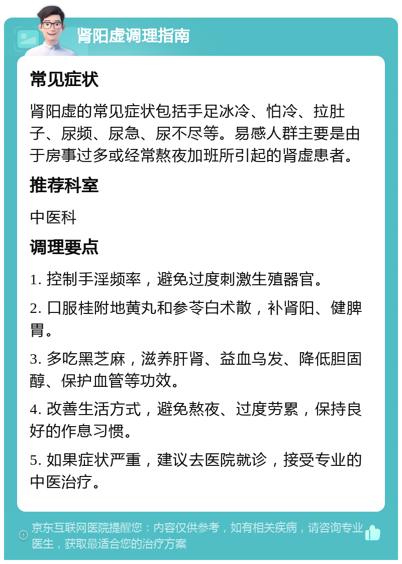 肾阳虚调理指南 常见症状 肾阳虚的常见症状包括手足冰冷、怕冷、拉肚子、尿频、尿急、尿不尽等。易感人群主要是由于房事过多或经常熬夜加班所引起的肾虚患者。 推荐科室 中医科 调理要点 1. 控制手淫频率，避免过度刺激生殖器官。 2. 口服桂附地黄丸和参苓白术散，补肾阳、健脾胃。 3. 多吃黑芝麻，滋养肝肾、益血乌发、降低胆固醇、保护血管等功效。 4. 改善生活方式，避免熬夜、过度劳累，保持良好的作息习惯。 5. 如果症状严重，建议去医院就诊，接受专业的中医治疗。