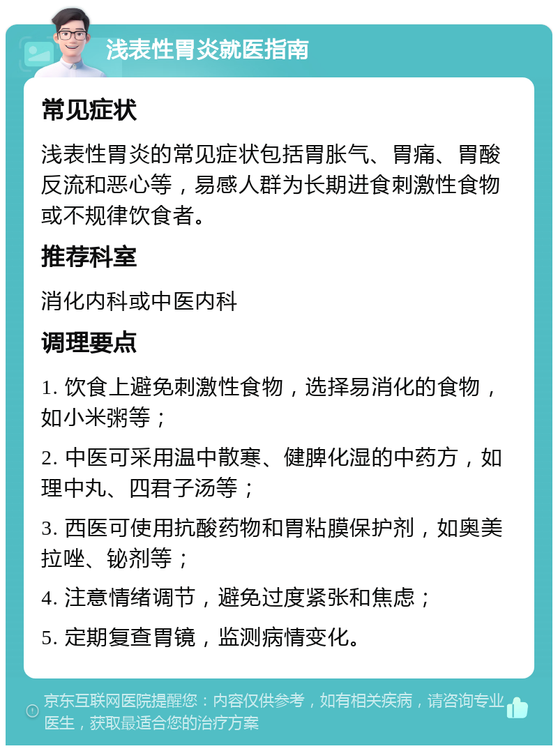 浅表性胃炎就医指南 常见症状 浅表性胃炎的常见症状包括胃胀气、胃痛、胃酸反流和恶心等，易感人群为长期进食刺激性食物或不规律饮食者。 推荐科室 消化内科或中医内科 调理要点 1. 饮食上避免刺激性食物，选择易消化的食物，如小米粥等； 2. 中医可采用温中散寒、健脾化湿的中药方，如理中丸、四君子汤等； 3. 西医可使用抗酸药物和胃粘膜保护剂，如奥美拉唑、铋剂等； 4. 注意情绪调节，避免过度紧张和焦虑； 5. 定期复查胃镜，监测病情变化。