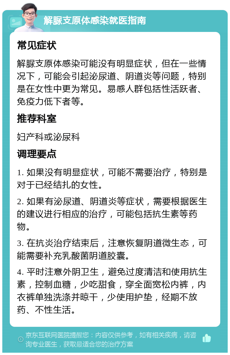 解脲支原体感染就医指南 常见症状 解脲支原体感染可能没有明显症状，但在一些情况下，可能会引起泌尿道、阴道炎等问题，特别是在女性中更为常见。易感人群包括性活跃者、免疫力低下者等。 推荐科室 妇产科或泌尿科 调理要点 1. 如果没有明显症状，可能不需要治疗，特别是对于已经结扎的女性。 2. 如果有泌尿道、阴道炎等症状，需要根据医生的建议进行相应的治疗，可能包括抗生素等药物。 3. 在抗炎治疗结束后，注意恢复阴道微生态，可能需要补充乳酸菌阴道胶囊。 4. 平时注意外阴卫生，避免过度清洁和使用抗生素，控制血糖，少吃甜食，穿全面宽松内裤，内衣裤单独洗涤并晾干，少使用护垫，经期不放药、不性生活。