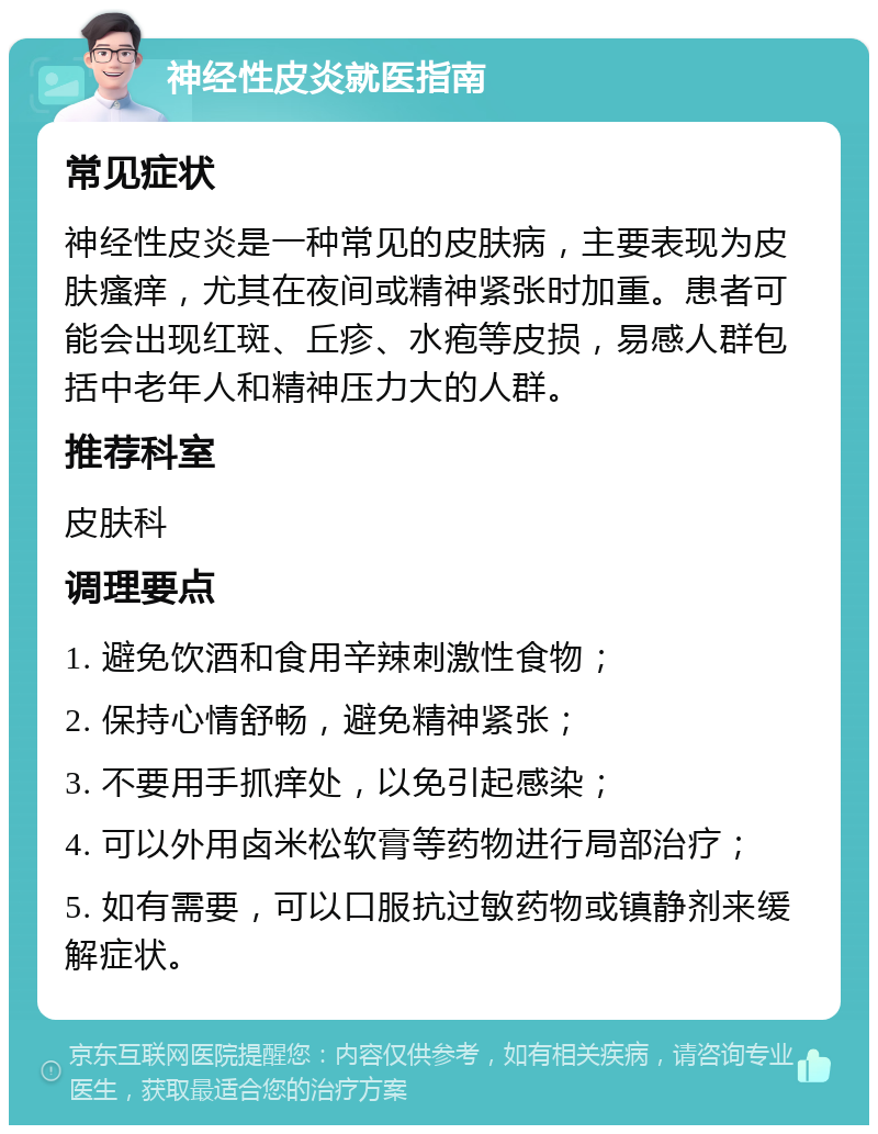 神经性皮炎就医指南 常见症状 神经性皮炎是一种常见的皮肤病，主要表现为皮肤瘙痒，尤其在夜间或精神紧张时加重。患者可能会出现红斑、丘疹、水疱等皮损，易感人群包括中老年人和精神压力大的人群。 推荐科室 皮肤科 调理要点 1. 避免饮酒和食用辛辣刺激性食物； 2. 保持心情舒畅，避免精神紧张； 3. 不要用手抓痒处，以免引起感染； 4. 可以外用卤米松软膏等药物进行局部治疗； 5. 如有需要，可以口服抗过敏药物或镇静剂来缓解症状。