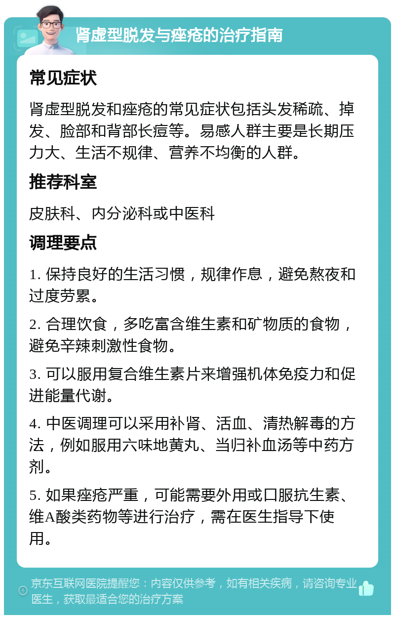 肾虚型脱发与痤疮的治疗指南 常见症状 肾虚型脱发和痤疮的常见症状包括头发稀疏、掉发、脸部和背部长痘等。易感人群主要是长期压力大、生活不规律、营养不均衡的人群。 推荐科室 皮肤科、内分泌科或中医科 调理要点 1. 保持良好的生活习惯，规律作息，避免熬夜和过度劳累。 2. 合理饮食，多吃富含维生素和矿物质的食物，避免辛辣刺激性食物。 3. 可以服用复合维生素片来增强机体免疫力和促进能量代谢。 4. 中医调理可以采用补肾、活血、清热解毒的方法，例如服用六味地黄丸、当归补血汤等中药方剂。 5. 如果痤疮严重，可能需要外用或口服抗生素、维A酸类药物等进行治疗，需在医生指导下使用。