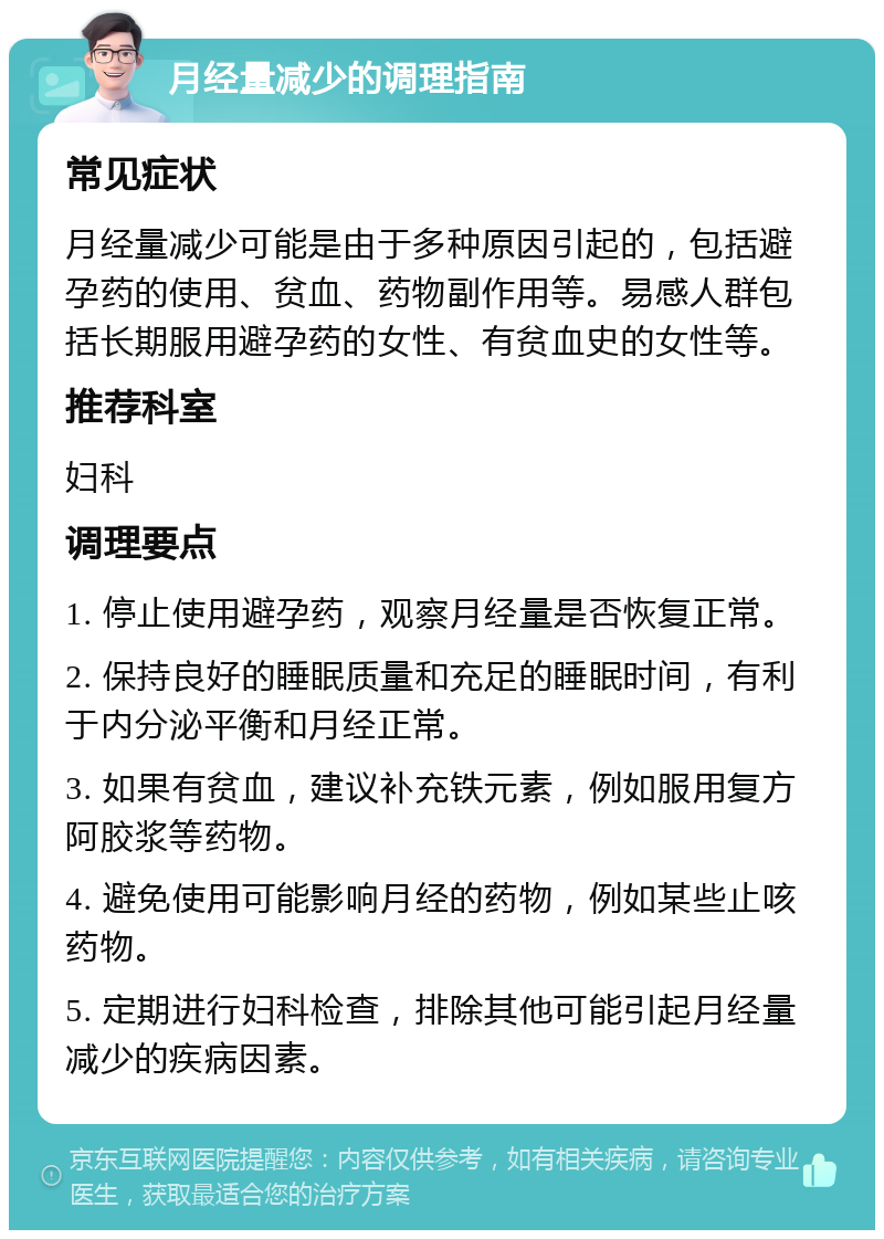 月经量减少的调理指南 常见症状 月经量减少可能是由于多种原因引起的，包括避孕药的使用、贫血、药物副作用等。易感人群包括长期服用避孕药的女性、有贫血史的女性等。 推荐科室 妇科 调理要点 1. 停止使用避孕药，观察月经量是否恢复正常。 2. 保持良好的睡眠质量和充足的睡眠时间，有利于内分泌平衡和月经正常。 3. 如果有贫血，建议补充铁元素，例如服用复方阿胶浆等药物。 4. 避免使用可能影响月经的药物，例如某些止咳药物。 5. 定期进行妇科检查，排除其他可能引起月经量减少的疾病因素。