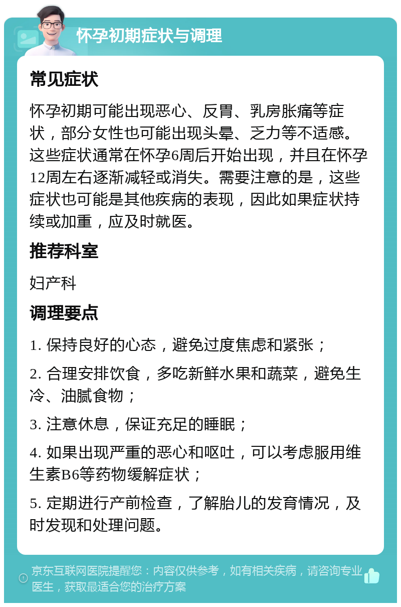 怀孕初期症状与调理 常见症状 怀孕初期可能出现恶心、反胃、乳房胀痛等症状，部分女性也可能出现头晕、乏力等不适感。这些症状通常在怀孕6周后开始出现，并且在怀孕12周左右逐渐减轻或消失。需要注意的是，这些症状也可能是其他疾病的表现，因此如果症状持续或加重，应及时就医。 推荐科室 妇产科 调理要点 1. 保持良好的心态，避免过度焦虑和紧张； 2. 合理安排饮食，多吃新鲜水果和蔬菜，避免生冷、油腻食物； 3. 注意休息，保证充足的睡眠； 4. 如果出现严重的恶心和呕吐，可以考虑服用维生素B6等药物缓解症状； 5. 定期进行产前检查，了解胎儿的发育情况，及时发现和处理问题。