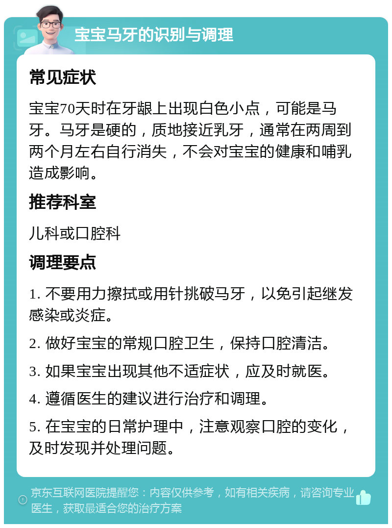 宝宝马牙的识别与调理 常见症状 宝宝70天时在牙龈上出现白色小点，可能是马牙。马牙是硬的，质地接近乳牙，通常在两周到两个月左右自行消失，不会对宝宝的健康和哺乳造成影响。 推荐科室 儿科或口腔科 调理要点 1. 不要用力擦拭或用针挑破马牙，以免引起继发感染或炎症。 2. 做好宝宝的常规口腔卫生，保持口腔清洁。 3. 如果宝宝出现其他不适症状，应及时就医。 4. 遵循医生的建议进行治疗和调理。 5. 在宝宝的日常护理中，注意观察口腔的变化，及时发现并处理问题。