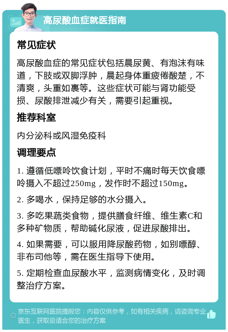 高尿酸血症就医指南 常见症状 高尿酸血症的常见症状包括晨尿黄、有泡沫有味道，下肢或双脚浮肿，晨起身体重疲倦酸楚，不清爽，头重如裹等。这些症状可能与肾功能受损、尿酸排泄减少有关，需要引起重视。 推荐科室 内分泌科或风湿免疫科 调理要点 1. 遵循低嘌呤饮食计划，平时不痛时每天饮食嘌呤摄入不超过250mg，发作时不超过150mg。 2. 多喝水，保持足够的水分摄入。 3. 多吃果蔬类食物，提供膳食纤维、维生素C和多种矿物质，帮助碱化尿液，促进尿酸排出。 4. 如果需要，可以服用降尿酸药物，如别嘌醇、非布司他等，需在医生指导下使用。 5. 定期检查血尿酸水平，监测病情变化，及时调整治疗方案。