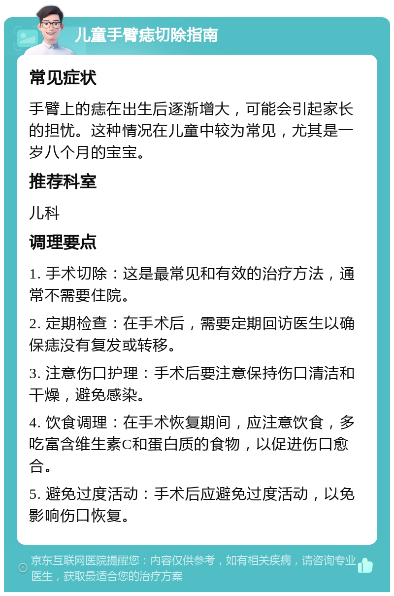 儿童手臂痣切除指南 常见症状 手臂上的痣在出生后逐渐增大，可能会引起家长的担忧。这种情况在儿童中较为常见，尤其是一岁八个月的宝宝。 推荐科室 儿科 调理要点 1. 手术切除：这是最常见和有效的治疗方法，通常不需要住院。 2. 定期检查：在手术后，需要定期回访医生以确保痣没有复发或转移。 3. 注意伤口护理：手术后要注意保持伤口清洁和干燥，避免感染。 4. 饮食调理：在手术恢复期间，应注意饮食，多吃富含维生素C和蛋白质的食物，以促进伤口愈合。 5. 避免过度活动：手术后应避免过度活动，以免影响伤口恢复。