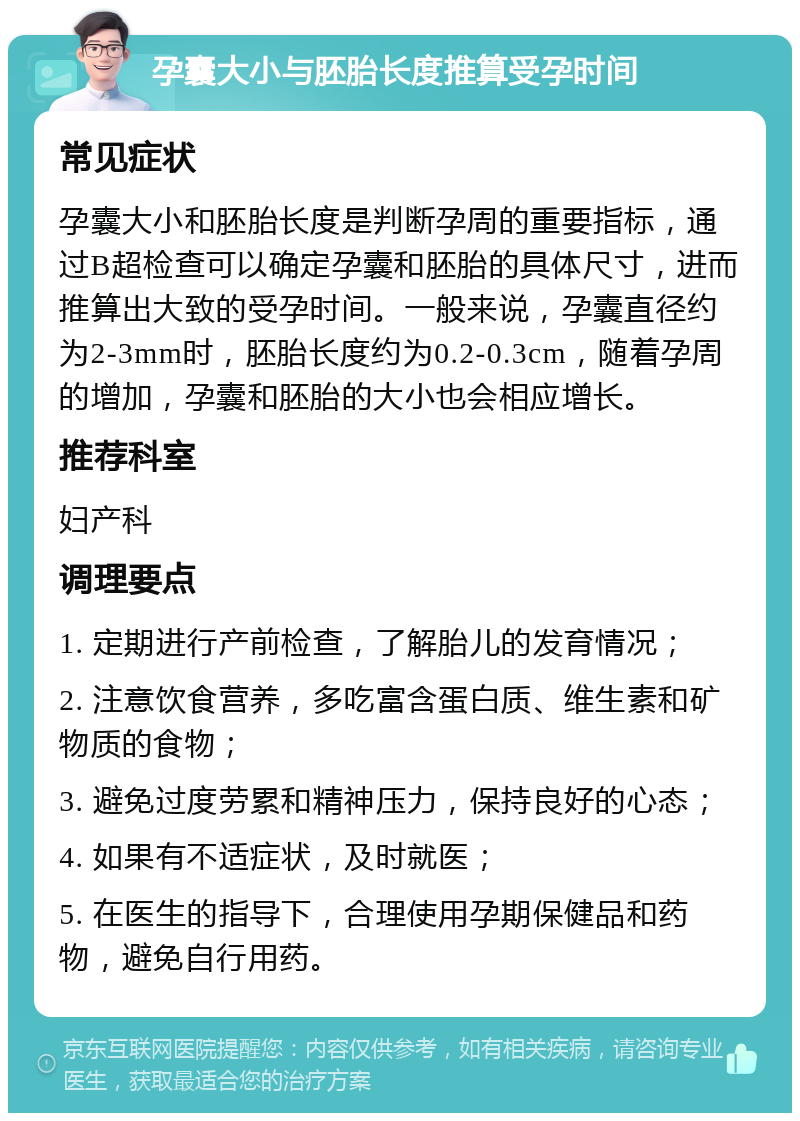 孕囊大小与胚胎长度推算受孕时间 常见症状 孕囊大小和胚胎长度是判断孕周的重要指标，通过B超检查可以确定孕囊和胚胎的具体尺寸，进而推算出大致的受孕时间。一般来说，孕囊直径约为2-3mm时，胚胎长度约为0.2-0.3cm，随着孕周的增加，孕囊和胚胎的大小也会相应增长。 推荐科室 妇产科 调理要点 1. 定期进行产前检查，了解胎儿的发育情况； 2. 注意饮食营养，多吃富含蛋白质、维生素和矿物质的食物； 3. 避免过度劳累和精神压力，保持良好的心态； 4. 如果有不适症状，及时就医； 5. 在医生的指导下，合理使用孕期保健品和药物，避免自行用药。