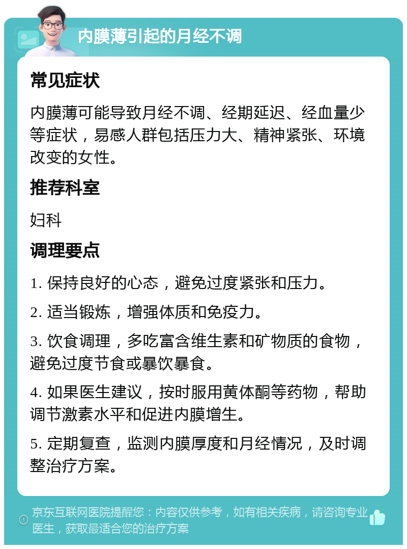 内膜薄引起的月经不调 常见症状 内膜薄可能导致月经不调、经期延迟、经血量少等症状，易感人群包括压力大、精神紧张、环境改变的女性。 推荐科室 妇科 调理要点 1. 保持良好的心态，避免过度紧张和压力。 2. 适当锻炼，增强体质和免疫力。 3. 饮食调理，多吃富含维生素和矿物质的食物，避免过度节食或暴饮暴食。 4. 如果医生建议，按时服用黄体酮等药物，帮助调节激素水平和促进内膜增生。 5. 定期复查，监测内膜厚度和月经情况，及时调整治疗方案。