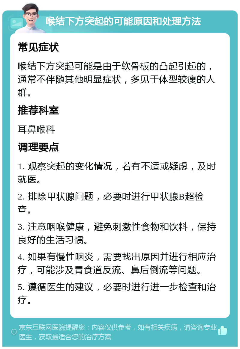 喉结下方突起的可能原因和处理方法 常见症状 喉结下方突起可能是由于软骨板的凸起引起的，通常不伴随其他明显症状，多见于体型较瘦的人群。 推荐科室 耳鼻喉科 调理要点 1. 观察突起的变化情况，若有不适或疑虑，及时就医。 2. 排除甲状腺问题，必要时进行甲状腺B超检查。 3. 注意咽喉健康，避免刺激性食物和饮料，保持良好的生活习惯。 4. 如果有慢性咽炎，需要找出原因并进行相应治疗，可能涉及胃食道反流、鼻后倒流等问题。 5. 遵循医生的建议，必要时进行进一步检查和治疗。