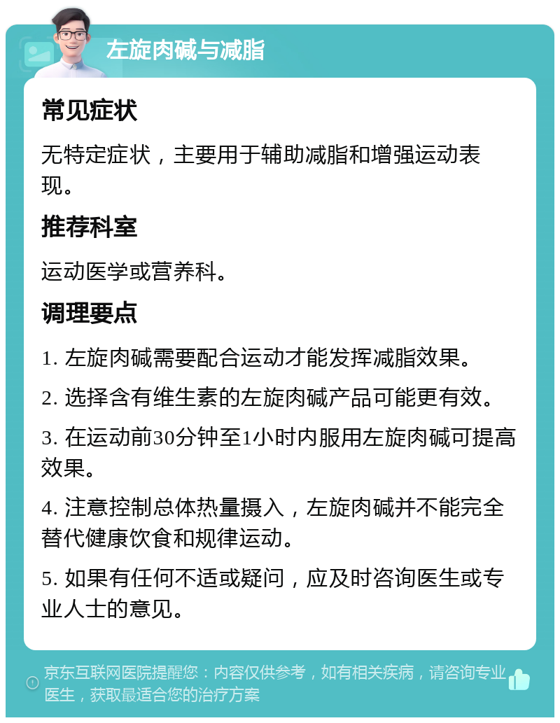 左旋肉碱与减脂 常见症状 无特定症状，主要用于辅助减脂和增强运动表现。 推荐科室 运动医学或营养科。 调理要点 1. 左旋肉碱需要配合运动才能发挥减脂效果。 2. 选择含有维生素的左旋肉碱产品可能更有效。 3. 在运动前30分钟至1小时内服用左旋肉碱可提高效果。 4. 注意控制总体热量摄入，左旋肉碱并不能完全替代健康饮食和规律运动。 5. 如果有任何不适或疑问，应及时咨询医生或专业人士的意见。