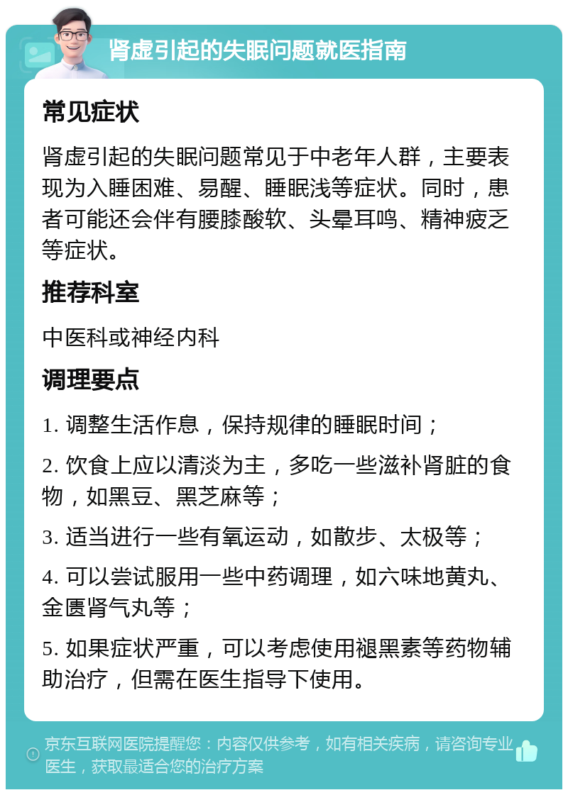 肾虚引起的失眠问题就医指南 常见症状 肾虚引起的失眠问题常见于中老年人群，主要表现为入睡困难、易醒、睡眠浅等症状。同时，患者可能还会伴有腰膝酸软、头晕耳鸣、精神疲乏等症状。 推荐科室 中医科或神经内科 调理要点 1. 调整生活作息，保持规律的睡眠时间； 2. 饮食上应以清淡为主，多吃一些滋补肾脏的食物，如黑豆、黑芝麻等； 3. 适当进行一些有氧运动，如散步、太极等； 4. 可以尝试服用一些中药调理，如六味地黄丸、金匮肾气丸等； 5. 如果症状严重，可以考虑使用褪黑素等药物辅助治疗，但需在医生指导下使用。