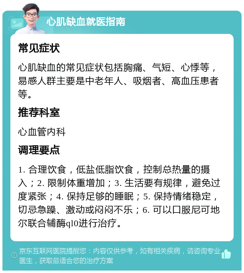 心肌缺血就医指南 常见症状 心肌缺血的常见症状包括胸痛、气短、心悸等，易感人群主要是中老年人、吸烟者、高血压患者等。 推荐科室 心血管内科 调理要点 1. 合理饮食，低盐低脂饮食，控制总热量的摄入；2. 限制体重增加；3. 生活要有规律，避免过度紧张；4. 保持足够的睡眠；5. 保持情绪稳定，切忌急躁、激动或闷闷不乐；6. 可以口服尼可地尔联合辅酶ql0进行治疗。