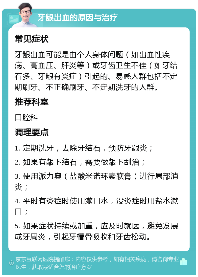 牙龈出血的原因与治疗 常见症状 牙龈出血可能是由个人身体问题（如出血性疾病、高血压、肝炎等）或牙齿卫生不佳（如牙结石多、牙龈有炎症）引起的。易感人群包括不定期刷牙、不正确刷牙、不定期洗牙的人群。 推荐科室 口腔科 调理要点 1. 定期洗牙，去除牙结石，预防牙龈炎； 2. 如果有龈下结石，需要做龈下刮治； 3. 使用派力奥（盐酸米诺环素软膏）进行局部消炎； 4. 平时有炎症时使用漱口水，没炎症时用盐水漱口； 5. 如果症状持续或加重，应及时就医，避免发展成牙周炎，引起牙槽骨吸收和牙齿松动。