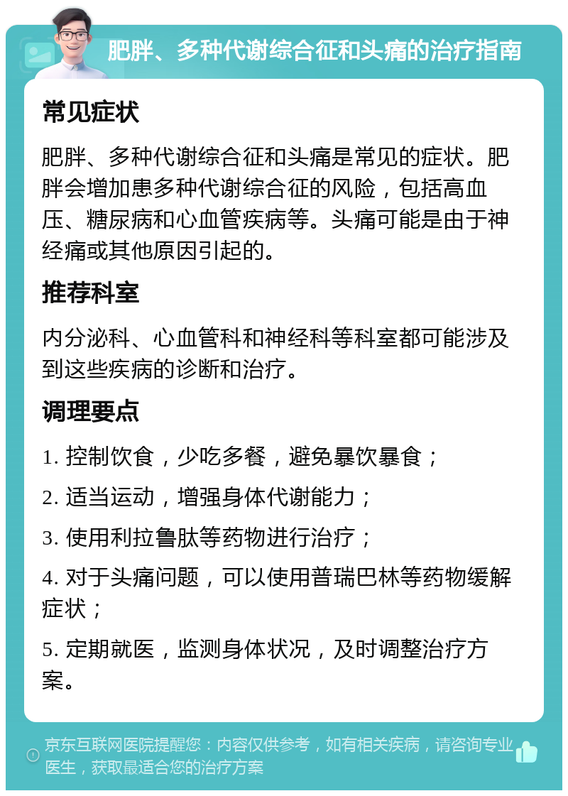 肥胖、多种代谢综合征和头痛的治疗指南 常见症状 肥胖、多种代谢综合征和头痛是常见的症状。肥胖会增加患多种代谢综合征的风险，包括高血压、糖尿病和心血管疾病等。头痛可能是由于神经痛或其他原因引起的。 推荐科室 内分泌科、心血管科和神经科等科室都可能涉及到这些疾病的诊断和治疗。 调理要点 1. 控制饮食，少吃多餐，避免暴饮暴食； 2. 适当运动，增强身体代谢能力； 3. 使用利拉鲁肽等药物进行治疗； 4. 对于头痛问题，可以使用普瑞巴林等药物缓解症状； 5. 定期就医，监测身体状况，及时调整治疗方案。