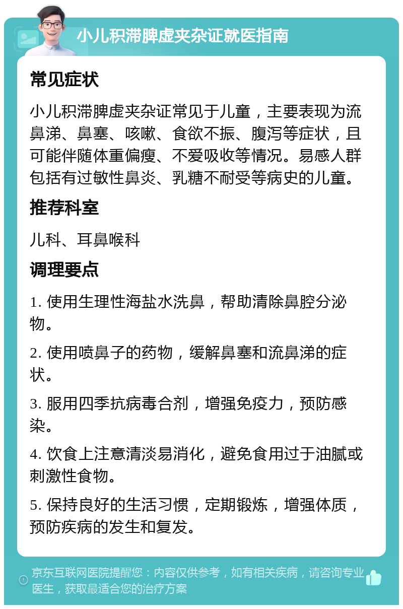 小儿积滞脾虚夹杂证就医指南 常见症状 小儿积滞脾虚夹杂证常见于儿童，主要表现为流鼻涕、鼻塞、咳嗽、食欲不振、腹泻等症状，且可能伴随体重偏瘦、不爱吸收等情况。易感人群包括有过敏性鼻炎、乳糖不耐受等病史的儿童。 推荐科室 儿科、耳鼻喉科 调理要点 1. 使用生理性海盐水洗鼻，帮助清除鼻腔分泌物。 2. 使用喷鼻子的药物，缓解鼻塞和流鼻涕的症状。 3. 服用四季抗病毒合剂，增强免疫力，预防感染。 4. 饮食上注意清淡易消化，避免食用过于油腻或刺激性食物。 5. 保持良好的生活习惯，定期锻炼，增强体质，预防疾病的发生和复发。