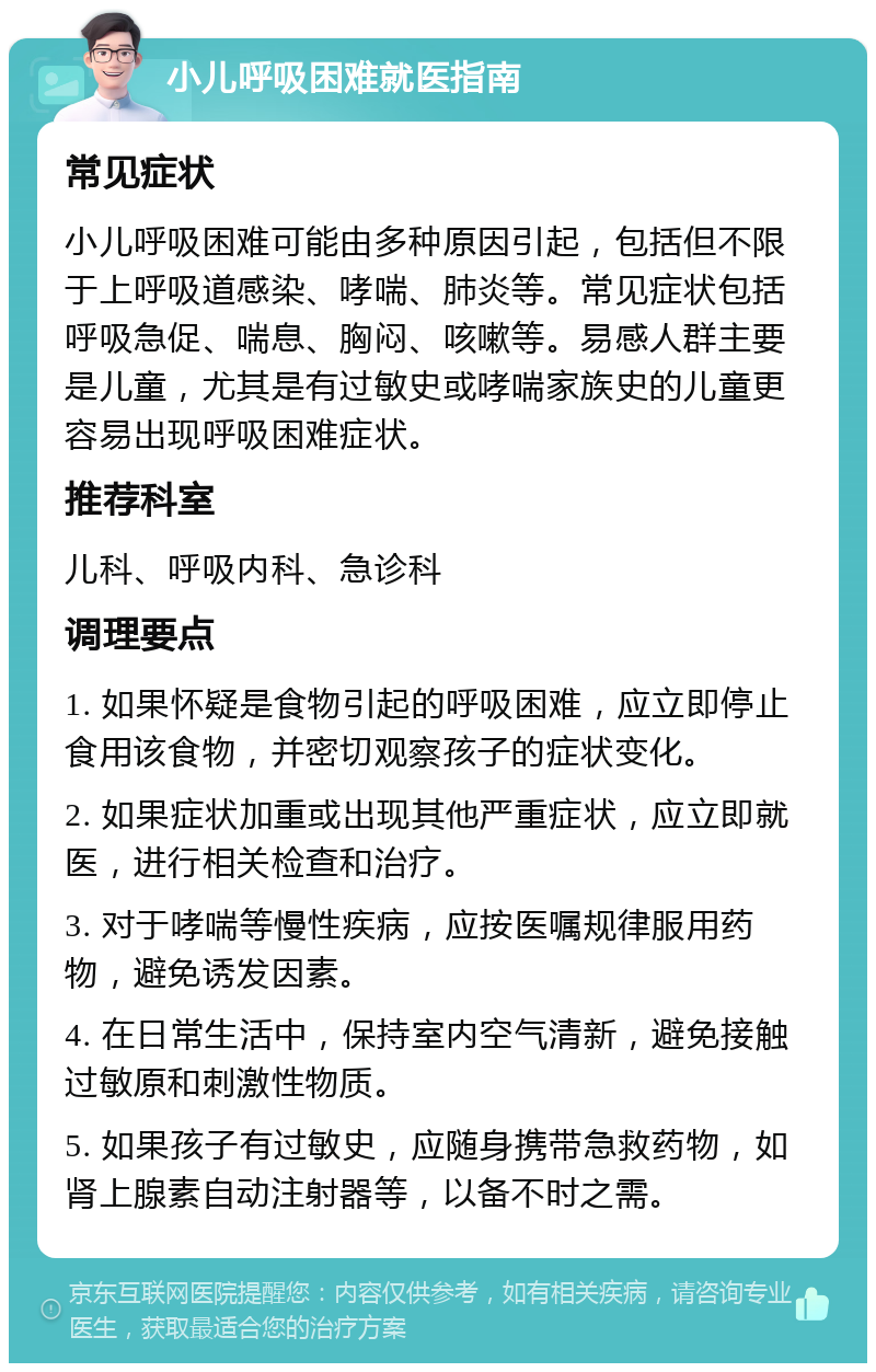 小儿呼吸困难就医指南 常见症状 小儿呼吸困难可能由多种原因引起，包括但不限于上呼吸道感染、哮喘、肺炎等。常见症状包括呼吸急促、喘息、胸闷、咳嗽等。易感人群主要是儿童，尤其是有过敏史或哮喘家族史的儿童更容易出现呼吸困难症状。 推荐科室 儿科、呼吸内科、急诊科 调理要点 1. 如果怀疑是食物引起的呼吸困难，应立即停止食用该食物，并密切观察孩子的症状变化。 2. 如果症状加重或出现其他严重症状，应立即就医，进行相关检查和治疗。 3. 对于哮喘等慢性疾病，应按医嘱规律服用药物，避免诱发因素。 4. 在日常生活中，保持室内空气清新，避免接触过敏原和刺激性物质。 5. 如果孩子有过敏史，应随身携带急救药物，如肾上腺素自动注射器等，以备不时之需。