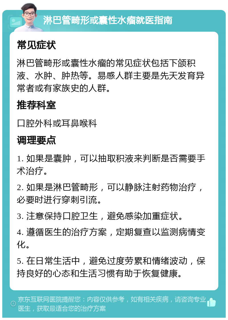 淋巴管畸形或囊性水瘤就医指南 常见症状 淋巴管畸形或囊性水瘤的常见症状包括下颌积液、水肿、肿热等。易感人群主要是先天发育异常者或有家族史的人群。 推荐科室 口腔外科或耳鼻喉科 调理要点 1. 如果是囊肿，可以抽取积液来判断是否需要手术治疗。 2. 如果是淋巴管畸形，可以静脉注射药物治疗，必要时进行穿刺引流。 3. 注意保持口腔卫生，避免感染加重症状。 4. 遵循医生的治疗方案，定期复查以监测病情变化。 5. 在日常生活中，避免过度劳累和情绪波动，保持良好的心态和生活习惯有助于恢复健康。