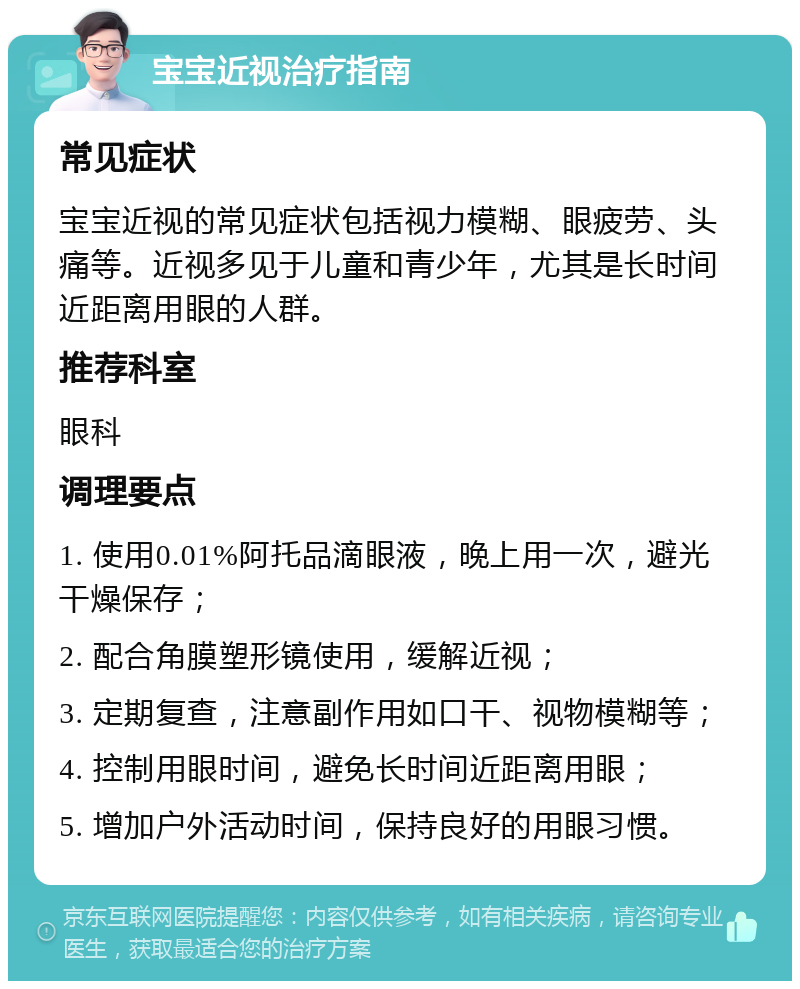 宝宝近视治疗指南 常见症状 宝宝近视的常见症状包括视力模糊、眼疲劳、头痛等。近视多见于儿童和青少年，尤其是长时间近距离用眼的人群。 推荐科室 眼科 调理要点 1. 使用0.01%阿托品滴眼液，晚上用一次，避光干燥保存； 2. 配合角膜塑形镜使用，缓解近视； 3. 定期复查，注意副作用如口干、视物模糊等； 4. 控制用眼时间，避免长时间近距离用眼； 5. 增加户外活动时间，保持良好的用眼习惯。