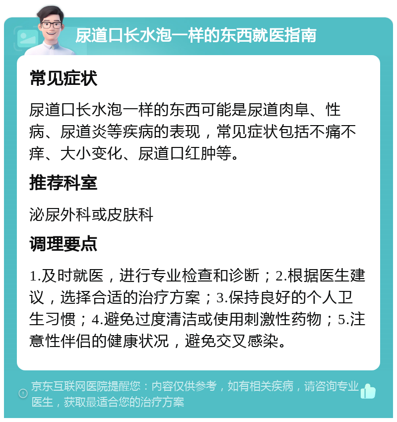 尿道口长水泡一样的东西就医指南 常见症状 尿道口长水泡一样的东西可能是尿道肉阜、性病、尿道炎等疾病的表现，常见症状包括不痛不痒、大小变化、尿道口红肿等。 推荐科室 泌尿外科或皮肤科 调理要点 1.及时就医，进行专业检查和诊断；2.根据医生建议，选择合适的治疗方案；3.保持良好的个人卫生习惯；4.避免过度清洁或使用刺激性药物；5.注意性伴侣的健康状况，避免交叉感染。