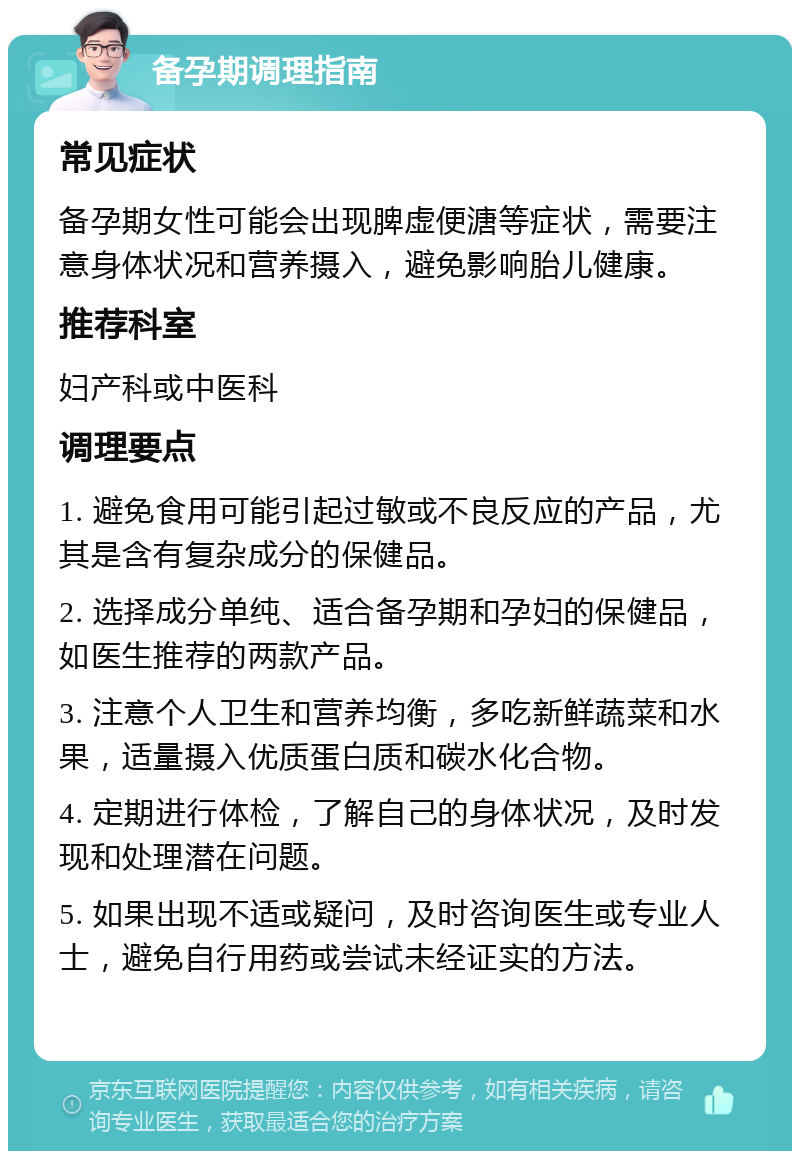 备孕期调理指南 常见症状 备孕期女性可能会出现脾虚便溏等症状，需要注意身体状况和营养摄入，避免影响胎儿健康。 推荐科室 妇产科或中医科 调理要点 1. 避免食用可能引起过敏或不良反应的产品，尤其是含有复杂成分的保健品。 2. 选择成分单纯、适合备孕期和孕妇的保健品，如医生推荐的两款产品。 3. 注意个人卫生和营养均衡，多吃新鲜蔬菜和水果，适量摄入优质蛋白质和碳水化合物。 4. 定期进行体检，了解自己的身体状况，及时发现和处理潜在问题。 5. 如果出现不适或疑问，及时咨询医生或专业人士，避免自行用药或尝试未经证实的方法。