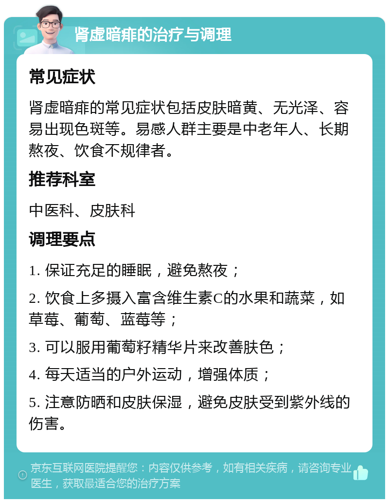 肾虚暗痱的治疗与调理 常见症状 肾虚暗痱的常见症状包括皮肤暗黄、无光泽、容易出现色斑等。易感人群主要是中老年人、长期熬夜、饮食不规律者。 推荐科室 中医科、皮肤科 调理要点 1. 保证充足的睡眠，避免熬夜； 2. 饮食上多摄入富含维生素C的水果和蔬菜，如草莓、葡萄、蓝莓等； 3. 可以服用葡萄籽精华片来改善肤色； 4. 每天适当的户外运动，增强体质； 5. 注意防晒和皮肤保湿，避免皮肤受到紫外线的伤害。