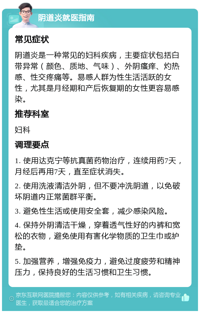 阴道炎就医指南 常见症状 阴道炎是一种常见的妇科疾病，主要症状包括白带异常（颜色、质地、气味）、外阴瘙痒、灼热感、性交疼痛等。易感人群为性生活活跃的女性，尤其是月经期和产后恢复期的女性更容易感染。 推荐科室 妇科 调理要点 1. 使用达克宁等抗真菌药物治疗，连续用药7天，月经后再用7天，直至症状消失。 2. 使用洗液清洁外阴，但不要冲洗阴道，以免破坏阴道内正常菌群平衡。 3. 避免性生活或使用安全套，减少感染风险。 4. 保持外阴清洁干燥，穿着透气性好的内裤和宽松的衣物，避免使用有害化学物质的卫生巾或护垫。 5. 加强营养，增强免疫力，避免过度疲劳和精神压力，保持良好的生活习惯和卫生习惯。