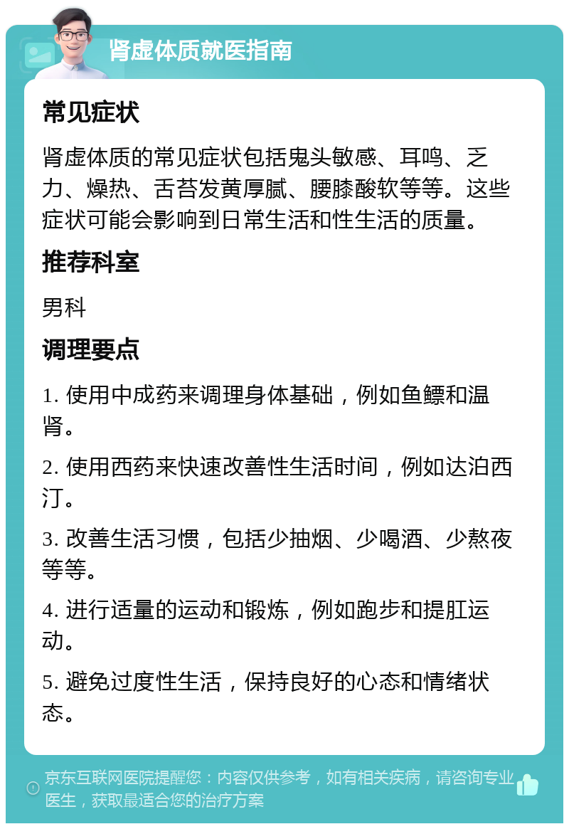 肾虚体质就医指南 常见症状 肾虚体质的常见症状包括鬼头敏感、耳鸣、乏力、燥热、舌苔发黄厚腻、腰膝酸软等等。这些症状可能会影响到日常生活和性生活的质量。 推荐科室 男科 调理要点 1. 使用中成药来调理身体基础，例如鱼鳔和温肾。 2. 使用西药来快速改善性生活时间，例如达泊西汀。 3. 改善生活习惯，包括少抽烟、少喝酒、少熬夜等等。 4. 进行适量的运动和锻炼，例如跑步和提肛运动。 5. 避免过度性生活，保持良好的心态和情绪状态。