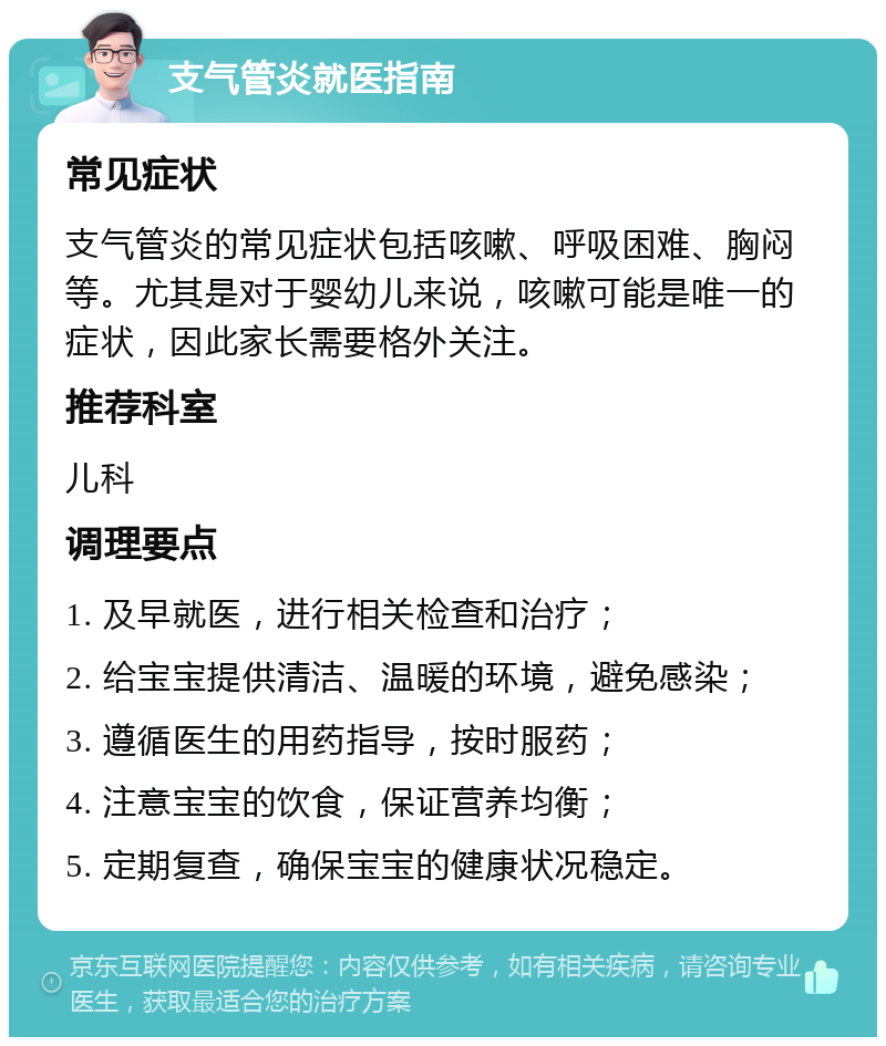 支气管炎就医指南 常见症状 支气管炎的常见症状包括咳嗽、呼吸困难、胸闷等。尤其是对于婴幼儿来说，咳嗽可能是唯一的症状，因此家长需要格外关注。 推荐科室 儿科 调理要点 1. 及早就医，进行相关检查和治疗； 2. 给宝宝提供清洁、温暖的环境，避免感染； 3. 遵循医生的用药指导，按时服药； 4. 注意宝宝的饮食，保证营养均衡； 5. 定期复查，确保宝宝的健康状况稳定。