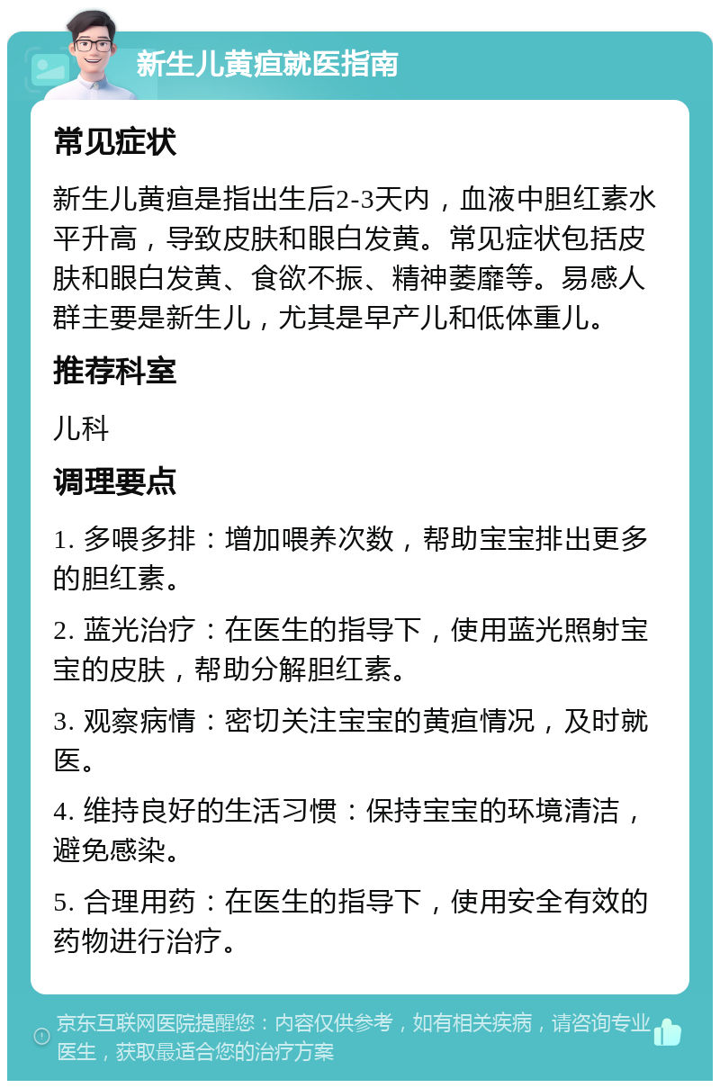 新生儿黄疸就医指南 常见症状 新生儿黄疸是指出生后2-3天内，血液中胆红素水平升高，导致皮肤和眼白发黄。常见症状包括皮肤和眼白发黄、食欲不振、精神萎靡等。易感人群主要是新生儿，尤其是早产儿和低体重儿。 推荐科室 儿科 调理要点 1. 多喂多排：增加喂养次数，帮助宝宝排出更多的胆红素。 2. 蓝光治疗：在医生的指导下，使用蓝光照射宝宝的皮肤，帮助分解胆红素。 3. 观察病情：密切关注宝宝的黄疸情况，及时就医。 4. 维持良好的生活习惯：保持宝宝的环境清洁，避免感染。 5. 合理用药：在医生的指导下，使用安全有效的药物进行治疗。