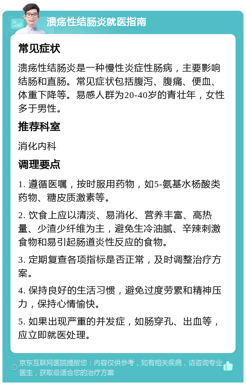 溃疡性结肠炎就医指南 常见症状 溃疡性结肠炎是一种慢性炎症性肠病，主要影响结肠和直肠。常见症状包括腹泻、腹痛、便血、体重下降等。易感人群为20-40岁的青壮年，女性多于男性。 推荐科室 消化内科 调理要点 1. 遵循医嘱，按时服用药物，如5-氨基水杨酸类药物、糖皮质激素等。 2. 饮食上应以清淡、易消化、营养丰富、高热量、少渣少纤维为主，避免生冷油腻、辛辣刺激食物和易引起肠道炎性反应的食物。 3. 定期复查各项指标是否正常，及时调整治疗方案。 4. 保持良好的生活习惯，避免过度劳累和精神压力，保持心情愉快。 5. 如果出现严重的并发症，如肠穿孔、出血等，应立即就医处理。