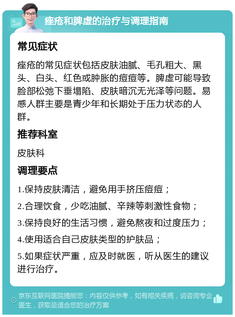 痤疮和脾虚的治疗与调理指南 常见症状 痤疮的常见症状包括皮肤油腻、毛孔粗大、黑头、白头、红色或肿胀的痘痘等。脾虚可能导致脸部松弛下垂塌陷、皮肤暗沉无光泽等问题。易感人群主要是青少年和长期处于压力状态的人群。 推荐科室 皮肤科 调理要点 1.保持皮肤清洁，避免用手挤压痘痘； 2.合理饮食，少吃油腻、辛辣等刺激性食物； 3.保持良好的生活习惯，避免熬夜和过度压力； 4.使用适合自己皮肤类型的护肤品； 5.如果症状严重，应及时就医，听从医生的建议进行治疗。