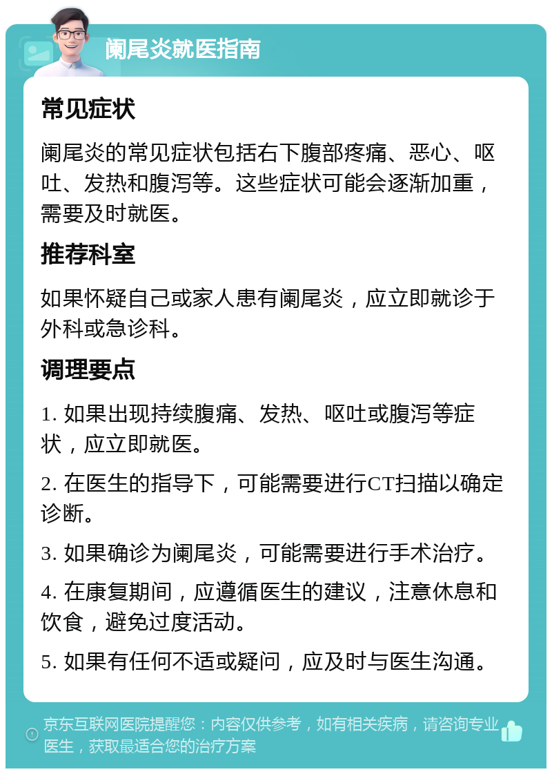 阑尾炎就医指南 常见症状 阑尾炎的常见症状包括右下腹部疼痛、恶心、呕吐、发热和腹泻等。这些症状可能会逐渐加重，需要及时就医。 推荐科室 如果怀疑自己或家人患有阑尾炎，应立即就诊于外科或急诊科。 调理要点 1. 如果出现持续腹痛、发热、呕吐或腹泻等症状，应立即就医。 2. 在医生的指导下，可能需要进行CT扫描以确定诊断。 3. 如果确诊为阑尾炎，可能需要进行手术治疗。 4. 在康复期间，应遵循医生的建议，注意休息和饮食，避免过度活动。 5. 如果有任何不适或疑问，应及时与医生沟通。