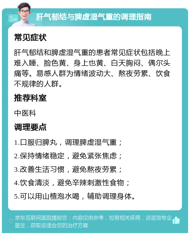 肝气郁结与脾虚湿气重的调理指南 常见症状 肝气郁结和脾虚湿气重的患者常见症状包括晚上难入睡、脸色黄、身上也黄、白天胸闷、偶尔头痛等。易感人群为情绪波动大、熬夜劳累、饮食不规律的人群。 推荐科室 中医科 调理要点 1.口服归脾丸，调理脾虚湿气重； 2.保持情绪稳定，避免紧张焦虑； 3.改善生活习惯，避免熬夜劳累； 4.饮食清淡，避免辛辣刺激性食物； 5.可以用山楂泡水喝，辅助调理身体。