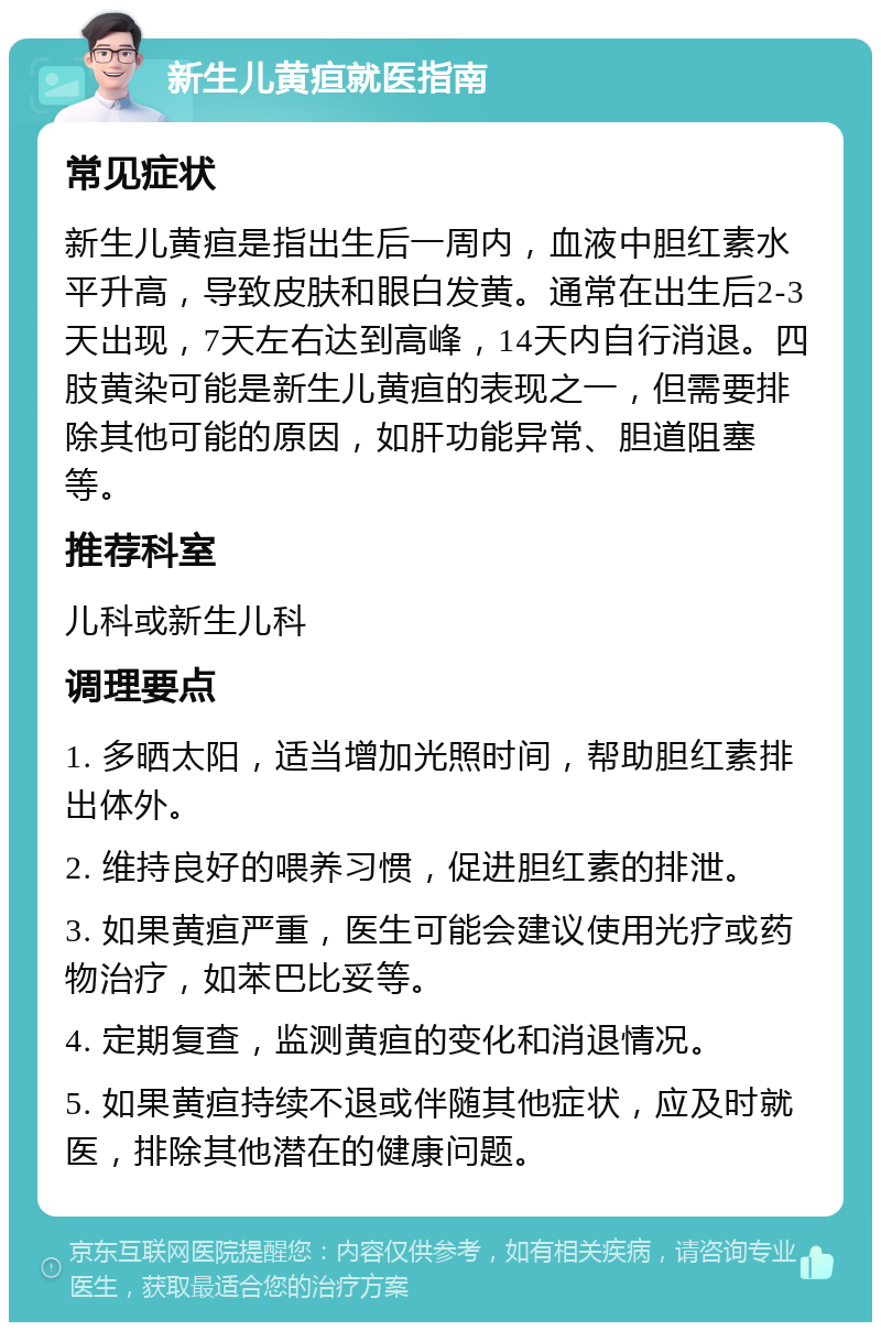 新生儿黄疸就医指南 常见症状 新生儿黄疸是指出生后一周内，血液中胆红素水平升高，导致皮肤和眼白发黄。通常在出生后2-3天出现，7天左右达到高峰，14天内自行消退。四肢黄染可能是新生儿黄疸的表现之一，但需要排除其他可能的原因，如肝功能异常、胆道阻塞等。 推荐科室 儿科或新生儿科 调理要点 1. 多晒太阳，适当增加光照时间，帮助胆红素排出体外。 2. 维持良好的喂养习惯，促进胆红素的排泄。 3. 如果黄疸严重，医生可能会建议使用光疗或药物治疗，如苯巴比妥等。 4. 定期复查，监测黄疸的变化和消退情况。 5. 如果黄疸持续不退或伴随其他症状，应及时就医，排除其他潜在的健康问题。