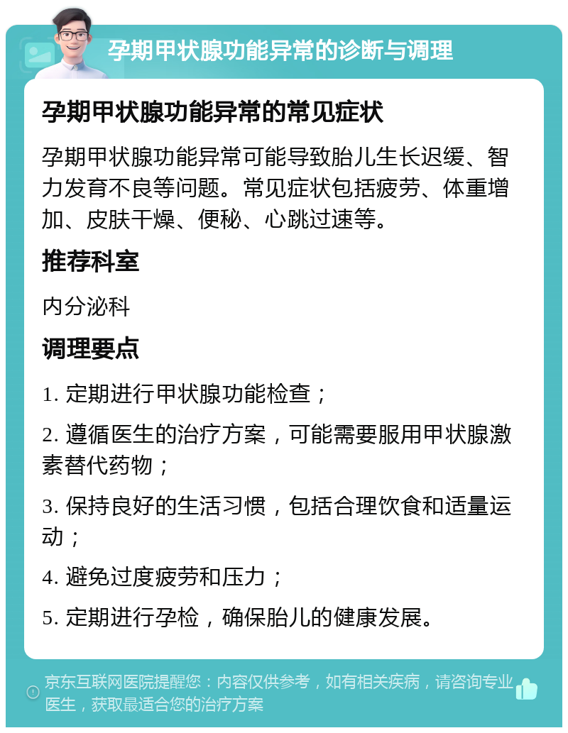 孕期甲状腺功能异常的诊断与调理 孕期甲状腺功能异常的常见症状 孕期甲状腺功能异常可能导致胎儿生长迟缓、智力发育不良等问题。常见症状包括疲劳、体重增加、皮肤干燥、便秘、心跳过速等。 推荐科室 内分泌科 调理要点 1. 定期进行甲状腺功能检查； 2. 遵循医生的治疗方案，可能需要服用甲状腺激素替代药物； 3. 保持良好的生活习惯，包括合理饮食和适量运动； 4. 避免过度疲劳和压力； 5. 定期进行孕检，确保胎儿的健康发展。