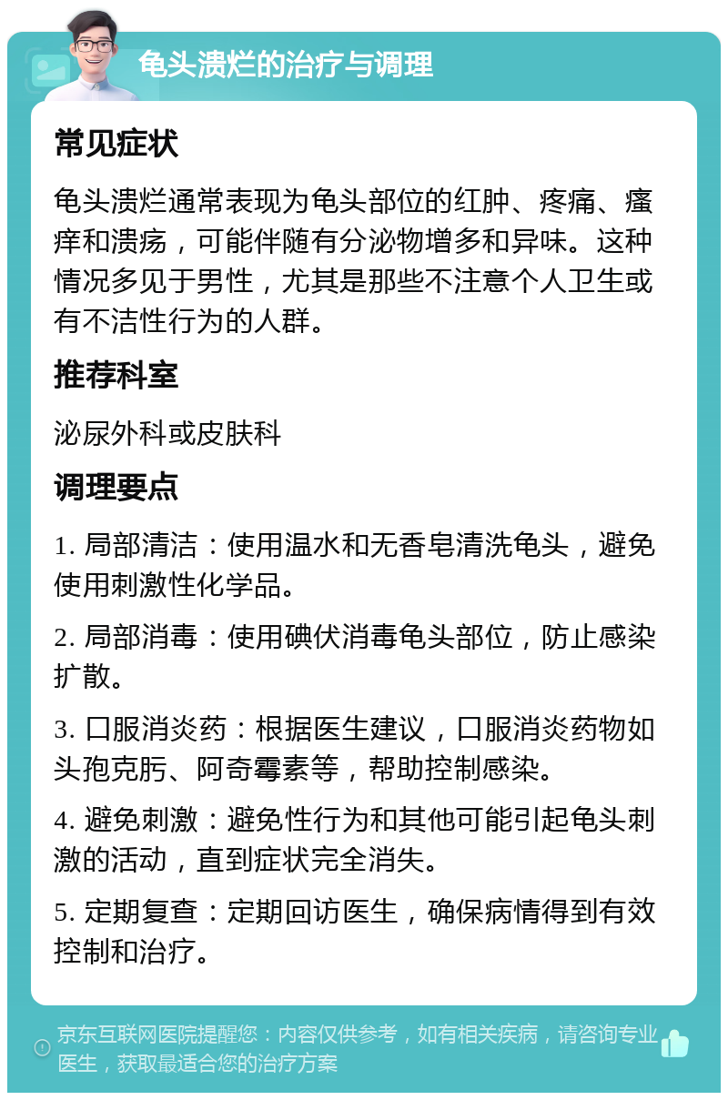 龟头溃烂的治疗与调理 常见症状 龟头溃烂通常表现为龟头部位的红肿、疼痛、瘙痒和溃疡，可能伴随有分泌物增多和异味。这种情况多见于男性，尤其是那些不注意个人卫生或有不洁性行为的人群。 推荐科室 泌尿外科或皮肤科 调理要点 1. 局部清洁：使用温水和无香皂清洗龟头，避免使用刺激性化学品。 2. 局部消毒：使用碘伏消毒龟头部位，防止感染扩散。 3. 口服消炎药：根据医生建议，口服消炎药物如头孢克肟、阿奇霉素等，帮助控制感染。 4. 避免刺激：避免性行为和其他可能引起龟头刺激的活动，直到症状完全消失。 5. 定期复查：定期回访医生，确保病情得到有效控制和治疗。