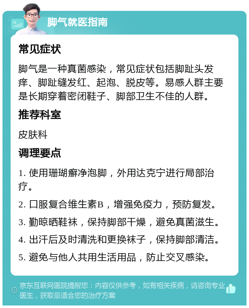 脚气就医指南 常见症状 脚气是一种真菌感染，常见症状包括脚趾头发痒、脚趾缝发红、起泡、脱皮等。易感人群主要是长期穿着密闭鞋子、脚部卫生不佳的人群。 推荐科室 皮肤科 调理要点 1. 使用珊瑚癣净泡脚，外用达克宁进行局部治疗。 2. 口服复合维生素B，增强免疫力，预防复发。 3. 勤晾晒鞋袜，保持脚部干燥，避免真菌滋生。 4. 出汗后及时清洗和更换袜子，保持脚部清洁。 5. 避免与他人共用生活用品，防止交叉感染。