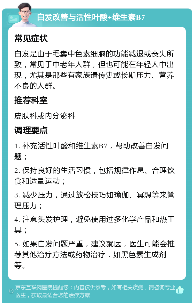 白发改善与活性叶酸+维生素B7 常见症状 白发是由于毛囊中色素细胞的功能减退或丧失所致，常见于中老年人群，但也可能在年轻人中出现，尤其是那些有家族遗传史或长期压力、营养不良的人群。 推荐科室 皮肤科或内分泌科 调理要点 1. 补充活性叶酸和维生素B7，帮助改善白发问题； 2. 保持良好的生活习惯，包括规律作息、合理饮食和适量运动； 3. 减少压力，通过放松技巧如瑜伽、冥想等来管理压力； 4. 注意头发护理，避免使用过多化学产品和热工具； 5. 如果白发问题严重，建议就医，医生可能会推荐其他治疗方法或药物治疗，如黑色素生成剂等。