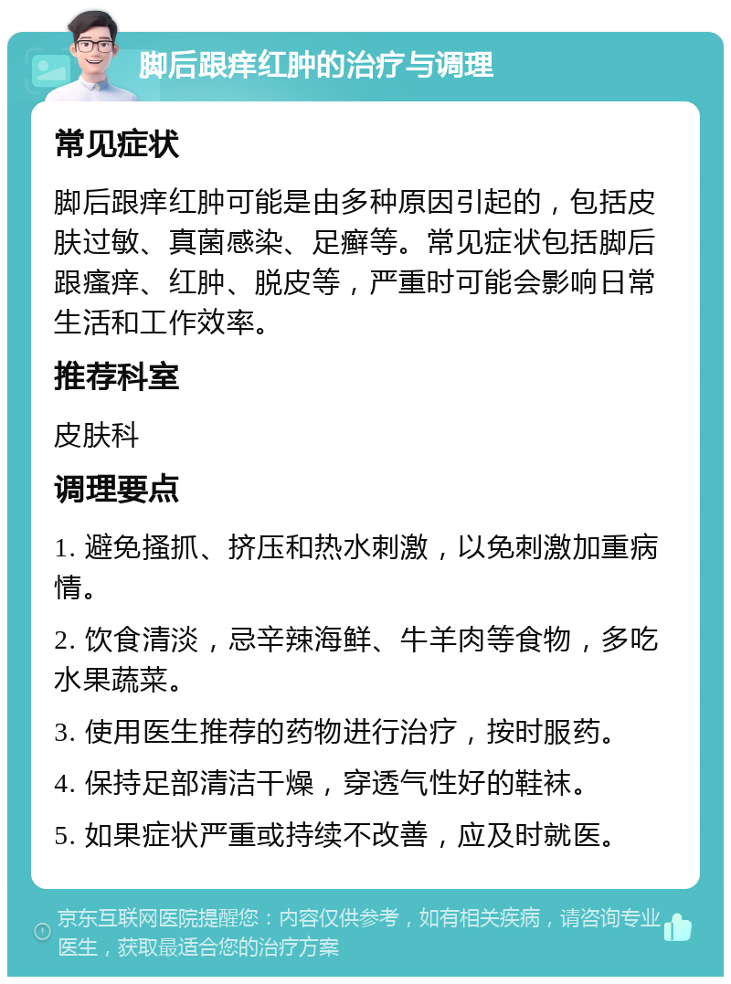 脚后跟痒红肿的治疗与调理 常见症状 脚后跟痒红肿可能是由多种原因引起的，包括皮肤过敏、真菌感染、足癣等。常见症状包括脚后跟瘙痒、红肿、脱皮等，严重时可能会影响日常生活和工作效率。 推荐科室 皮肤科 调理要点 1. 避免搔抓、挤压和热水刺激，以免刺激加重病情。 2. 饮食清淡，忌辛辣海鲜、牛羊肉等食物，多吃水果蔬菜。 3. 使用医生推荐的药物进行治疗，按时服药。 4. 保持足部清洁干燥，穿透气性好的鞋袜。 5. 如果症状严重或持续不改善，应及时就医。