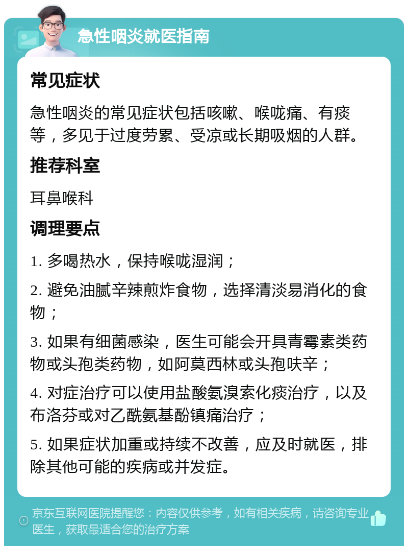 急性咽炎就医指南 常见症状 急性咽炎的常见症状包括咳嗽、喉咙痛、有痰等，多见于过度劳累、受凉或长期吸烟的人群。 推荐科室 耳鼻喉科 调理要点 1. 多喝热水，保持喉咙湿润； 2. 避免油腻辛辣煎炸食物，选择清淡易消化的食物； 3. 如果有细菌感染，医生可能会开具青霉素类药物或头孢类药物，如阿莫西林或头孢呋辛； 4. 对症治疗可以使用盐酸氨溴索化痰治疗，以及布洛芬或对乙酰氨基酚镇痛治疗； 5. 如果症状加重或持续不改善，应及时就医，排除其他可能的疾病或并发症。