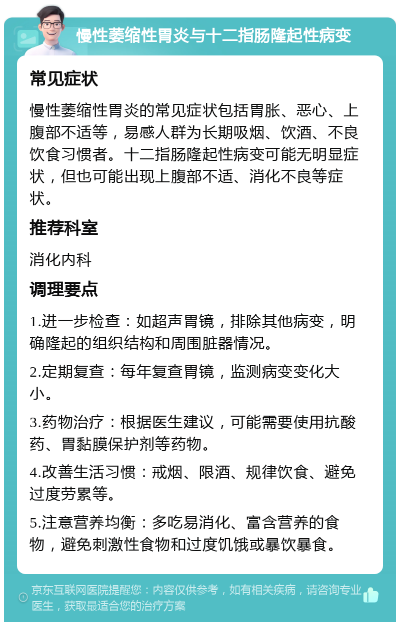 慢性萎缩性胃炎与十二指肠隆起性病变 常见症状 慢性萎缩性胃炎的常见症状包括胃胀、恶心、上腹部不适等，易感人群为长期吸烟、饮酒、不良饮食习惯者。十二指肠隆起性病变可能无明显症状，但也可能出现上腹部不适、消化不良等症状。 推荐科室 消化内科 调理要点 1.进一步检查：如超声胃镜，排除其他病变，明确隆起的组织结构和周围脏器情况。 2.定期复查：每年复查胃镜，监测病变变化大小。 3.药物治疗：根据医生建议，可能需要使用抗酸药、胃黏膜保护剂等药物。 4.改善生活习惯：戒烟、限酒、规律饮食、避免过度劳累等。 5.注意营养均衡：多吃易消化、富含营养的食物，避免刺激性食物和过度饥饿或暴饮暴食。