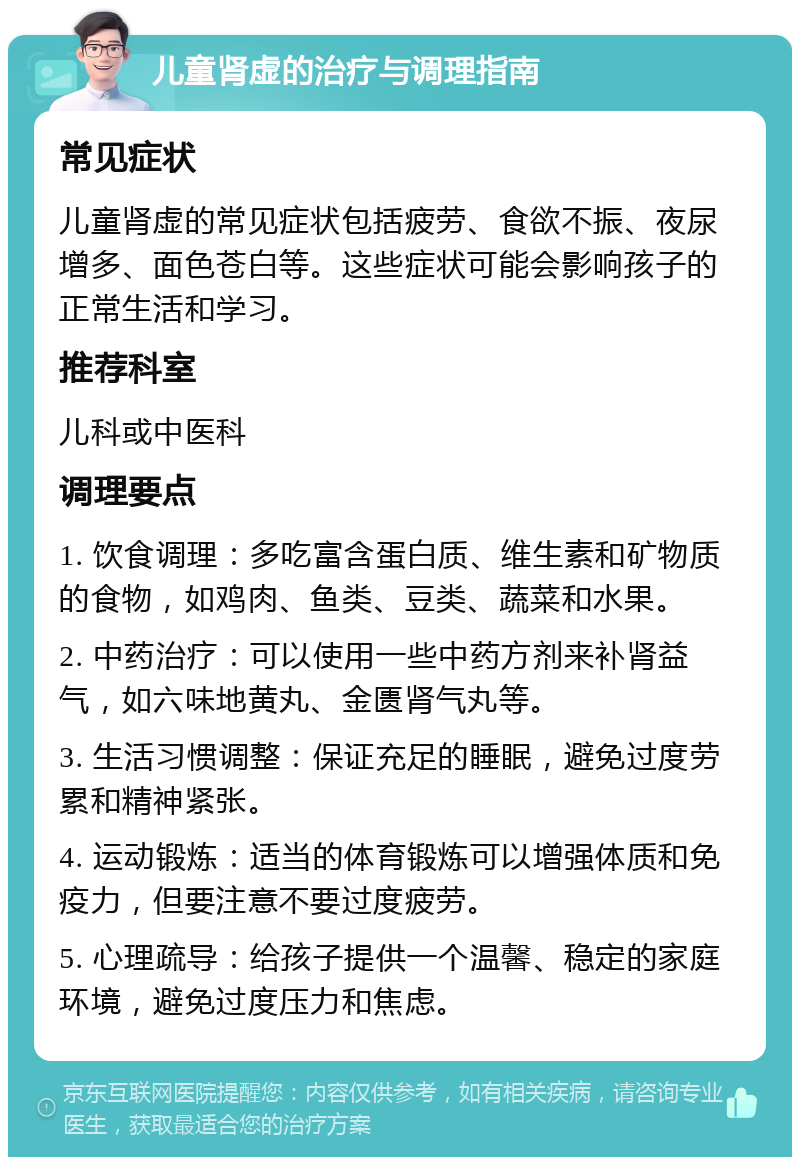 儿童肾虚的治疗与调理指南 常见症状 儿童肾虚的常见症状包括疲劳、食欲不振、夜尿增多、面色苍白等。这些症状可能会影响孩子的正常生活和学习。 推荐科室 儿科或中医科 调理要点 1. 饮食调理：多吃富含蛋白质、维生素和矿物质的食物，如鸡肉、鱼类、豆类、蔬菜和水果。 2. 中药治疗：可以使用一些中药方剂来补肾益气，如六味地黄丸、金匮肾气丸等。 3. 生活习惯调整：保证充足的睡眠，避免过度劳累和精神紧张。 4. 运动锻炼：适当的体育锻炼可以增强体质和免疫力，但要注意不要过度疲劳。 5. 心理疏导：给孩子提供一个温馨、稳定的家庭环境，避免过度压力和焦虑。